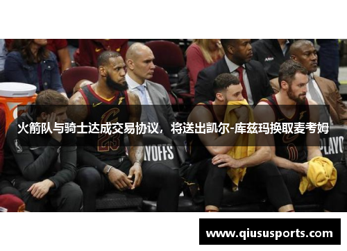 火箭队与骑士达成交易协议，将送出凯尔-库兹玛换取麦考姆